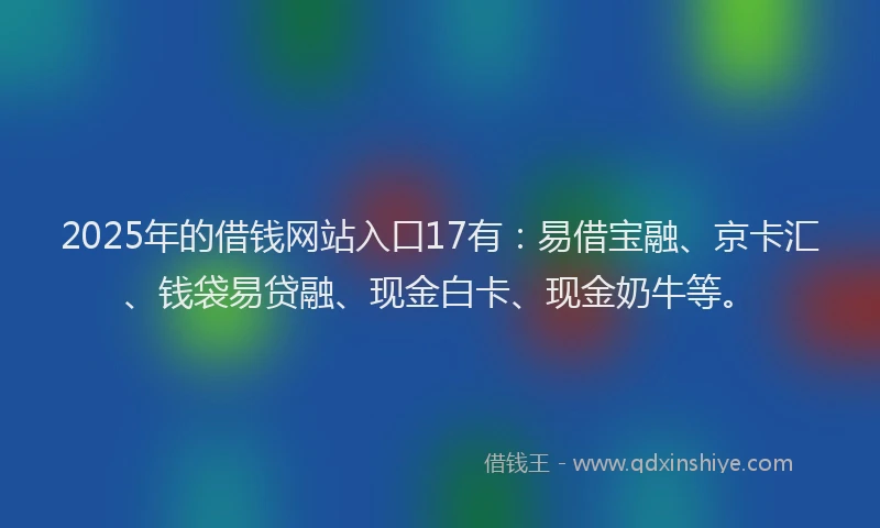 2025年的借钱网站入口17有：易借宝融、京卡汇、钱袋易贷融、现金白卡、现金奶牛等。