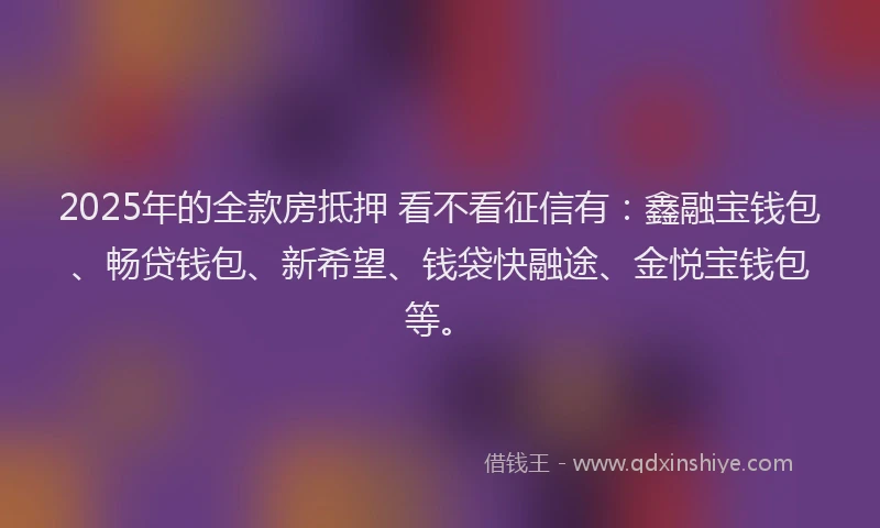2025年的全款房抵押 看不看征信有：鑫融宝钱包、畅贷钱包、新希望、钱袋快融途、金悦宝钱包等。