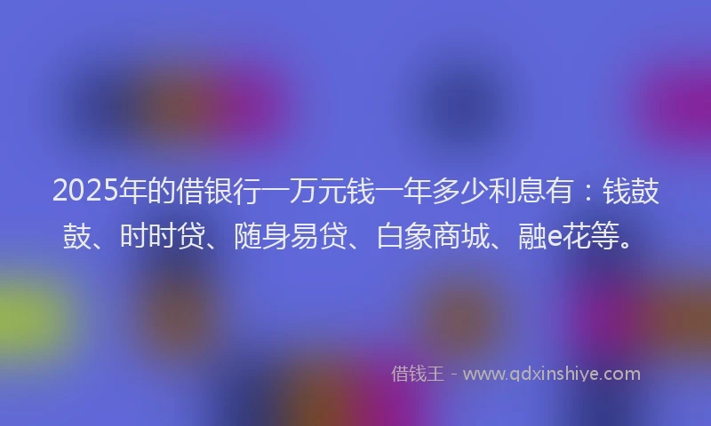 2025年的借银行一万元钱一年多少利息有：钱鼓鼓、时时贷、随身易贷、白象商城、融e花等。