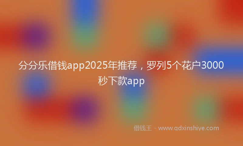 分分乐借钱app2025年推荐，罗列5个花户3000秒下款app