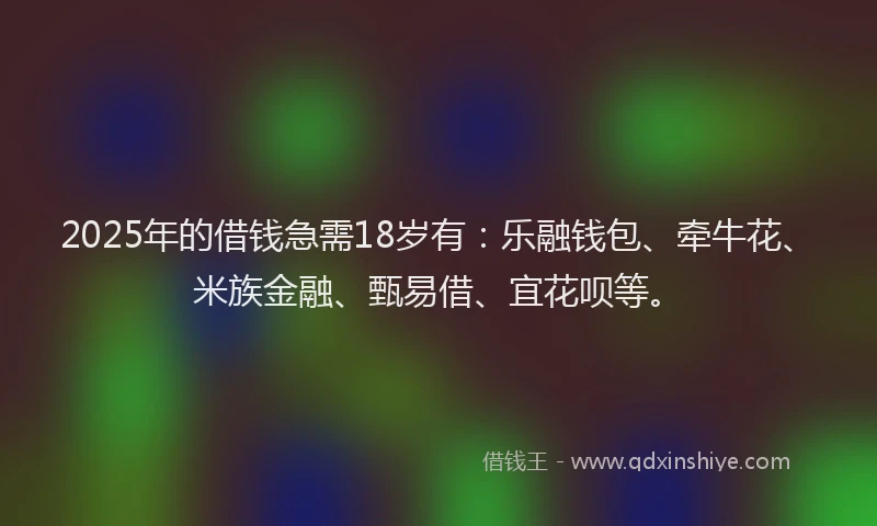 2025年的借钱急需18岁有：乐融钱包、牵牛花、米族金融、甄易借、宜花呗等。