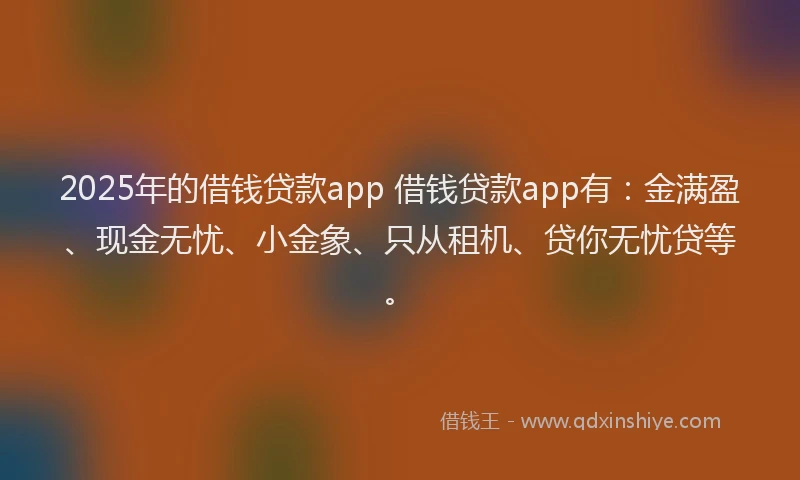 2025年的借钱贷款app 借钱贷款app有：金满盈、现金无忧、小金象、只从租机、贷你无忧贷等。
