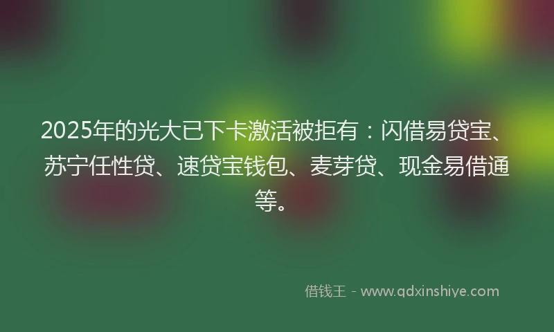 2025年的光大已下卡激活被拒有：闪借易贷宝、苏宁任性贷、速贷宝钱包、麦芽贷、现金易借通等。