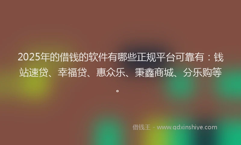 2025年的借钱的软件有哪些正规平台可靠有：钱站速贷、幸福贷、惠众乐、秉鑫商城、分乐购等。
