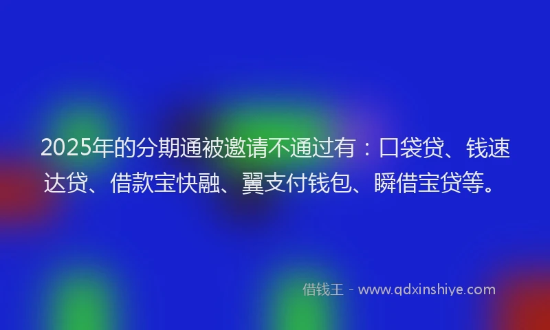 2025年的分期通被邀请不通过有：口袋贷、钱速达贷、借款宝快融、翼支付钱包、瞬借宝贷等。