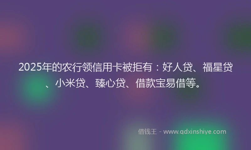 2025年的农行领信用卡被拒有：好人贷、福星贷、小米贷、臻心贷、借款宝易借等。