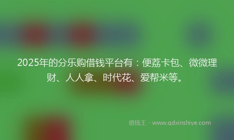 2025年的分乐购借钱平台有：便荔卡包、微微理财、人人拿、时代花、爱帮米等。