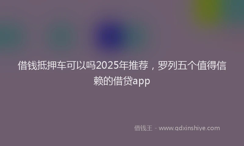 借钱抵押车可以吗2025年推荐，罗列五个值得信赖的借贷app