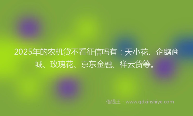 2025年的农机贷不看征信吗有：天小花、企鹅商城、玫瑰花、京东金融、祥云贷等。