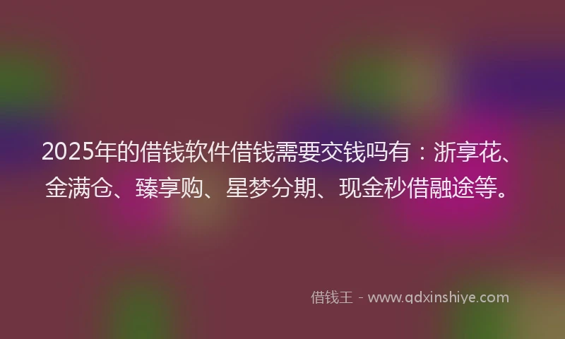 2025年的借钱软件借钱需要交钱吗有：浙享花、金满仓、臻享购、星梦分期、现金秒借融途等。