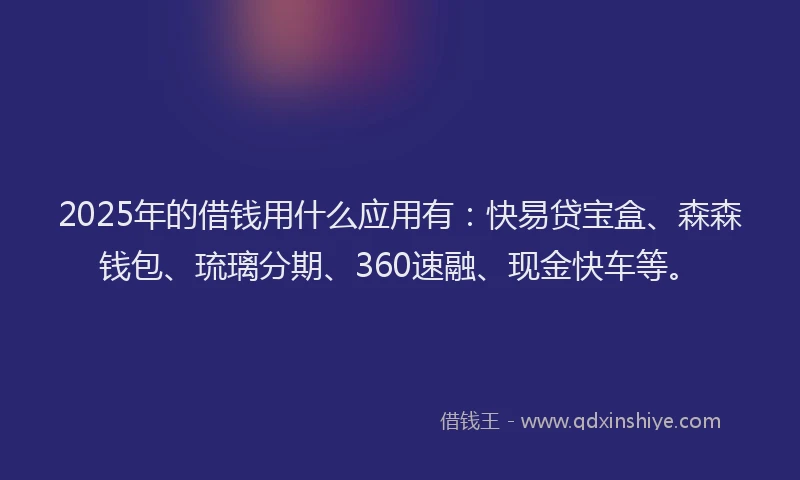 2025年的借钱用什么应用有：快易贷宝盒、森森钱包、琉璃分期、360速融、现金快车等。
