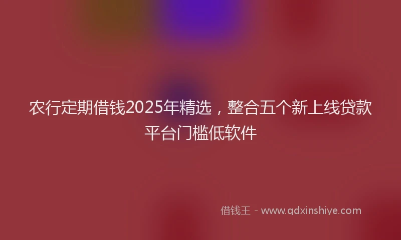 农行定期借钱2025年精选，整合五个新上线贷款平台门槛低软件