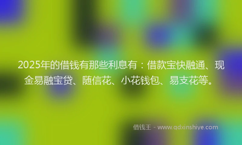 2025年的借钱有那些利息有：借款宝快融通、现金易融宝贷、随信花、小花钱包、易支花等。