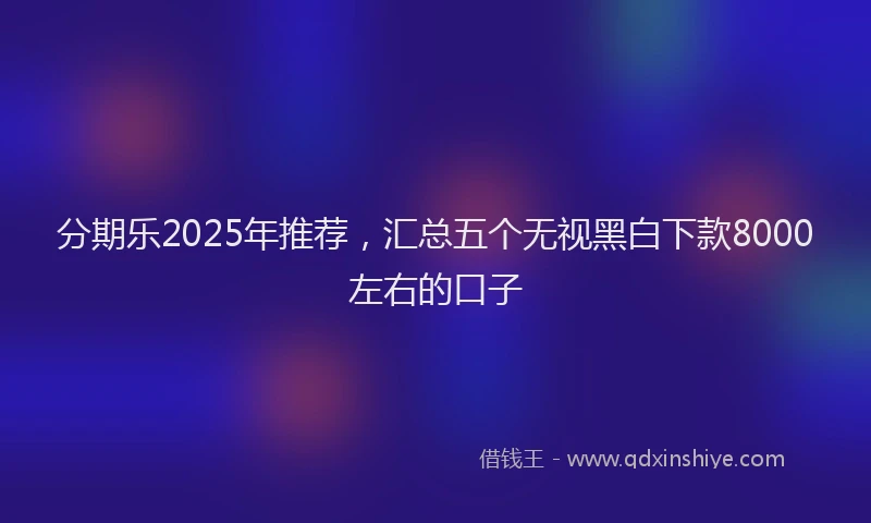 分期乐2025年推荐，汇总五个无视黑白下款8000左右的口子