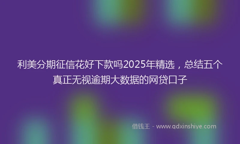 利美分期征信花好下款吗2025年精选，总结五个真正无视逾期大数据的网贷口子