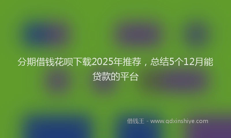 分期借钱花呗下载2025年推荐，总结5个12月能贷款的平台