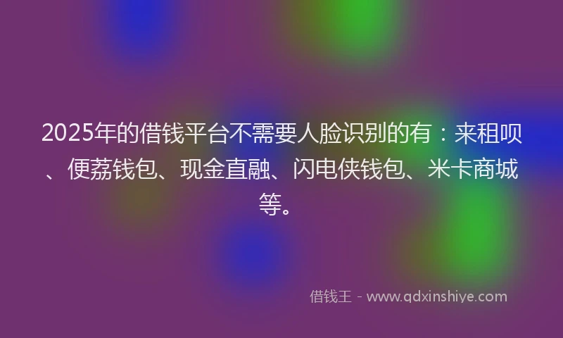 2025年的借钱平台不需要人脸识别的有：来租呗、便荔钱包、现金直融、闪电侠钱包、米卡商城等。