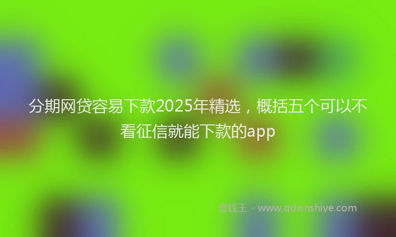 分期网贷容易下款2025年精选，概括五个可以不看征信就能下款的app