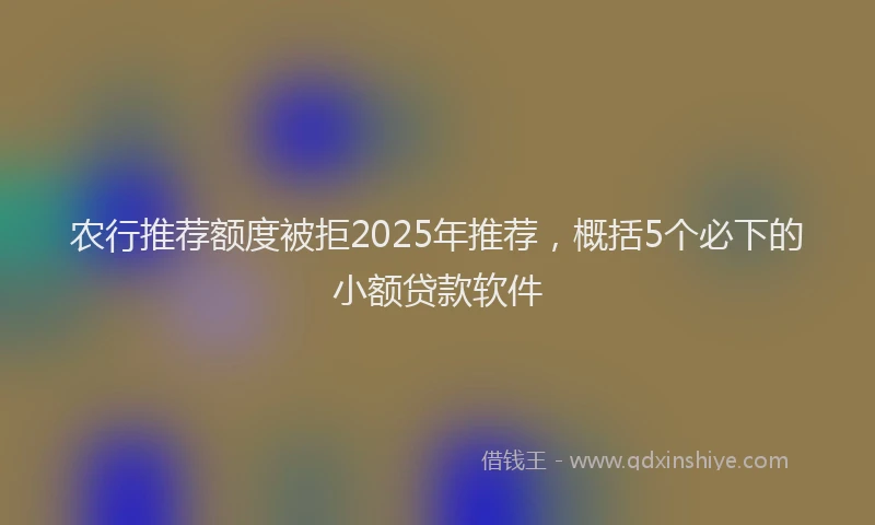 农行推荐额度被拒2025年推荐，概括5个必下的小额贷款软件