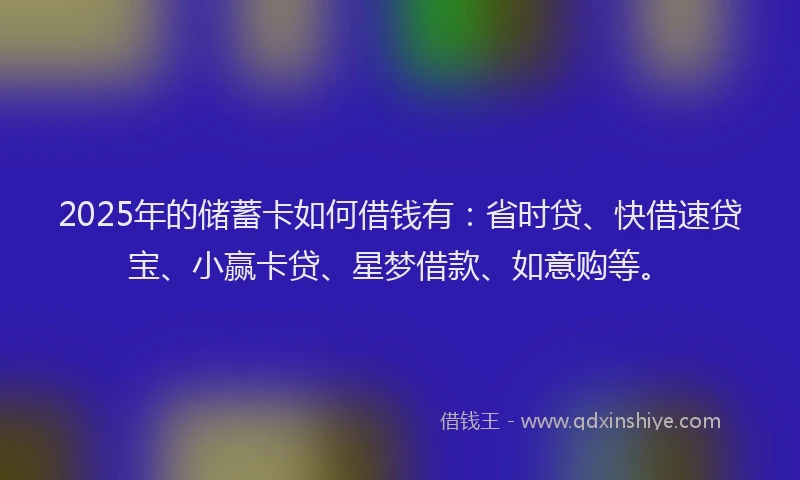 2025年的储蓄卡如何借钱有：省时贷、快借速贷宝、小赢卡贷、星梦借款、如意购等。