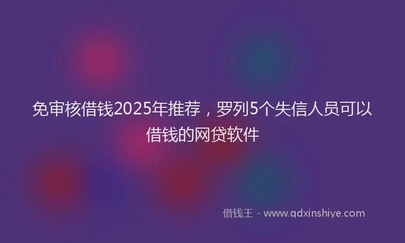 免审核借钱2025年推荐，罗列5个失信人员可以借钱的网贷软件