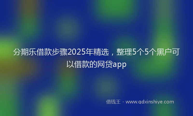 分期乐借款步骤2025年精选，整理5个5个黑户可以借款的网贷app