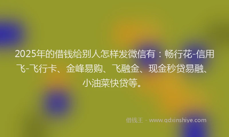 2025年的借钱给别人怎样发微信有：畅行花-信用飞-飞行卡、金峰易购、飞融金、现金秒贷易融、小油菜快贷等。