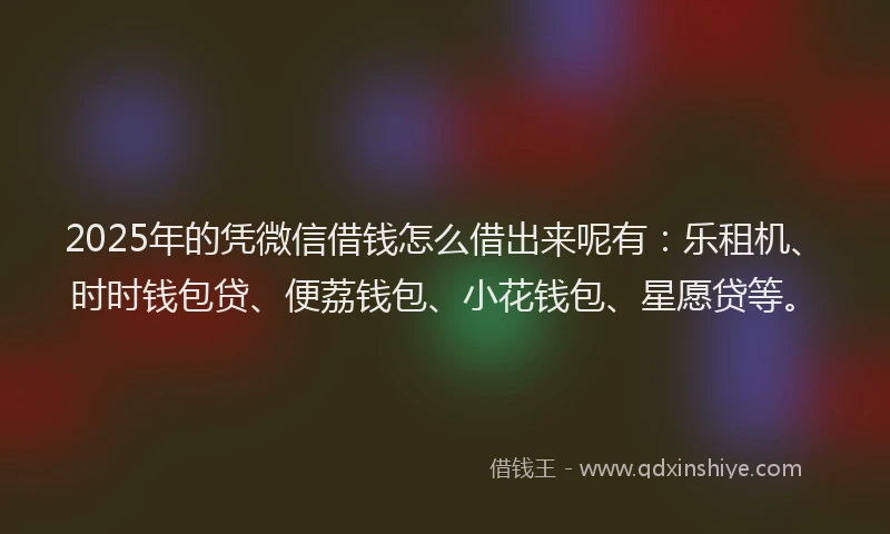 2025年的凭微信借钱怎么借出来呢有：乐租机、时时钱包贷、便荔钱包、小花钱包、星愿贷等。