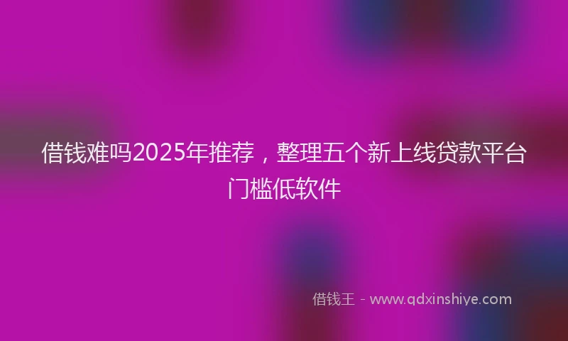 借钱难吗2025年推荐，整理五个新上线贷款平台门槛低软件