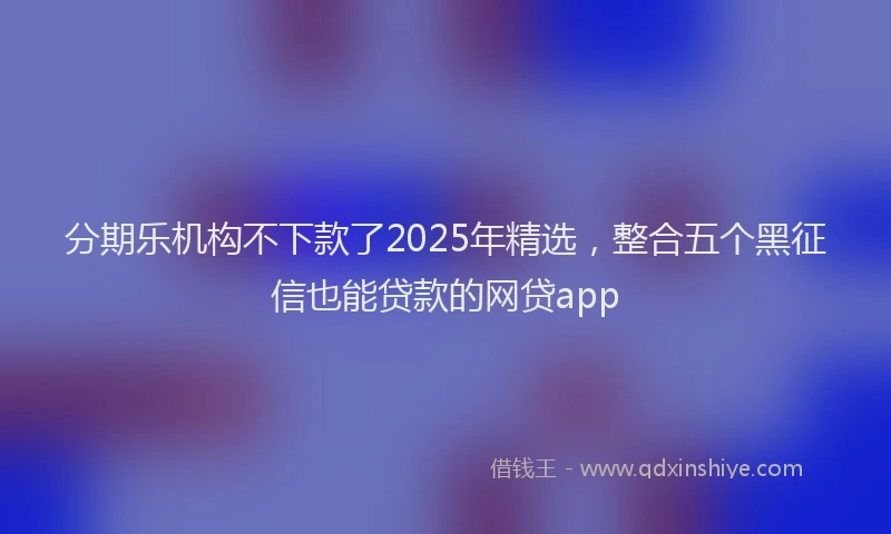 分期乐机构不下款了2025年精选，整合五个黑征信也能贷款的网贷app