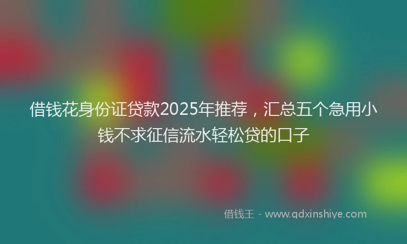 借钱花身份证贷款2025年推荐，汇总五个急用小钱不求征信流水轻松贷的口子