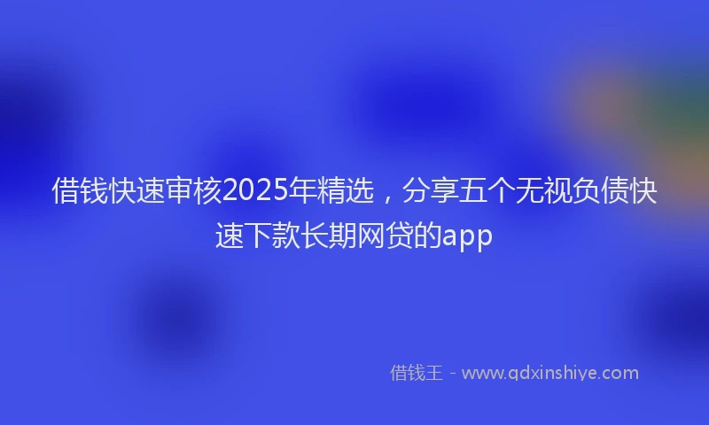 借钱快速审核2025年精选，分享五个无视负债快速下款长期网贷的app