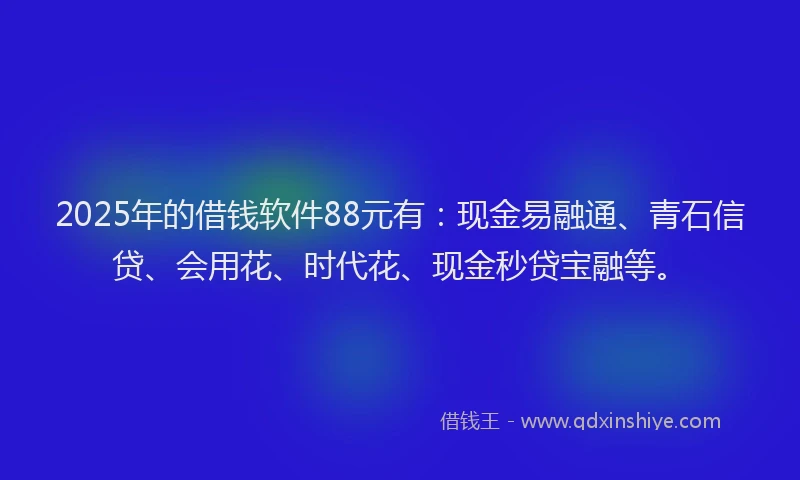 2025年的借钱软件88元有：现金易融通、青石信贷、会用花、时代花、现金秒贷宝融等。