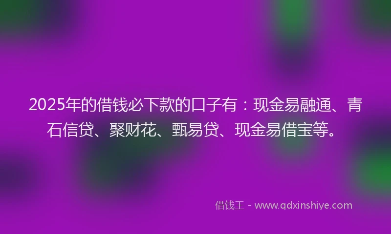 2025年的借钱必下款的口子有：现金易融通、青石信贷、聚财花、甄易贷、现金易借宝等。