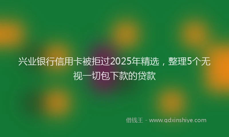 兴业银行信用卡被拒过2025年精选，整理5个无视一切包下款的贷款
