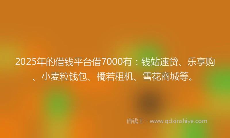 2025年的借钱平台借7000有：钱站速贷、乐享购、小麦粒钱包、橘若租机、雪花商城等。