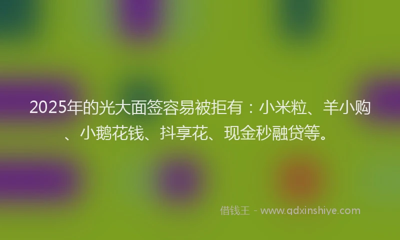 2025年的光大面签容易被拒有：小米粒、羊小购、小鹅花钱、抖享花、现金秒融贷等。