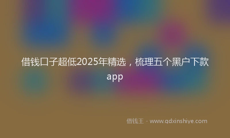 借钱口子超低2025年精选，梳理五个黑户下款app