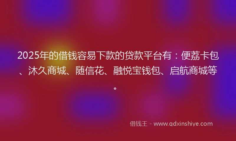 2025年的借钱容易下款的贷款平台有：便荔卡包、沐久商城、随信花、融悦宝钱包、启航商城等。