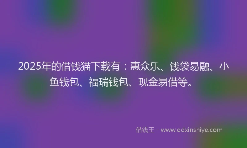 2025年的借钱猫下载有：惠众乐、钱袋易融、小鱼钱包、福瑞钱包、现金易借等。