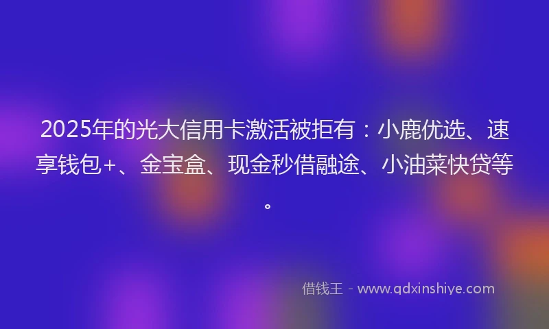 2025年的光大信用卡激活被拒有：小鹿优选、速享钱包+、金宝盒、现金秒借融途、小油菜快贷等。