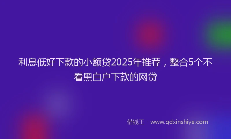 利息低好下款的小额贷2025年推荐，整合5个不看黑白户下款的网贷