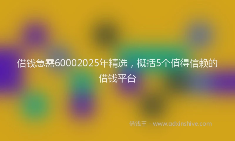 借钱急需60002025年精选，概括5个值得信赖的借钱平台