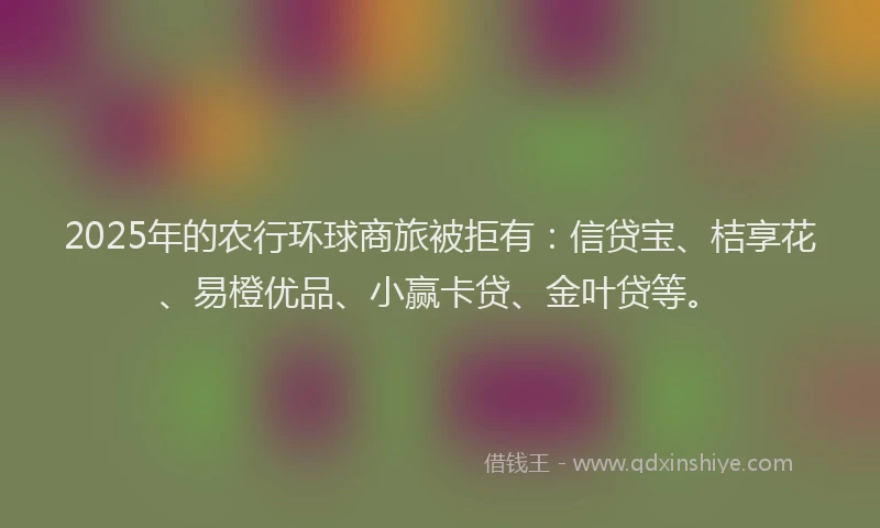 2025年的农行环球商旅被拒有：信贷宝、桔享花、易橙优品、小赢卡贷、金叶贷等。