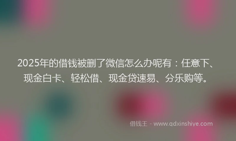 2025年的借钱被删了微信怎么办呢有：任意下、现金白卡、轻松借、现金贷速易、分乐购等。
