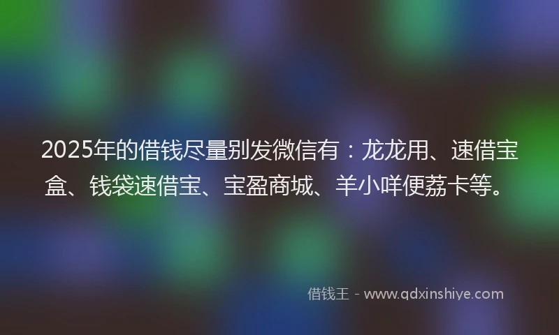 2025年的借钱尽量别发微信有：龙龙用、速借宝盒、钱袋速借宝、宝盈商城、羊小咩便荔卡等。