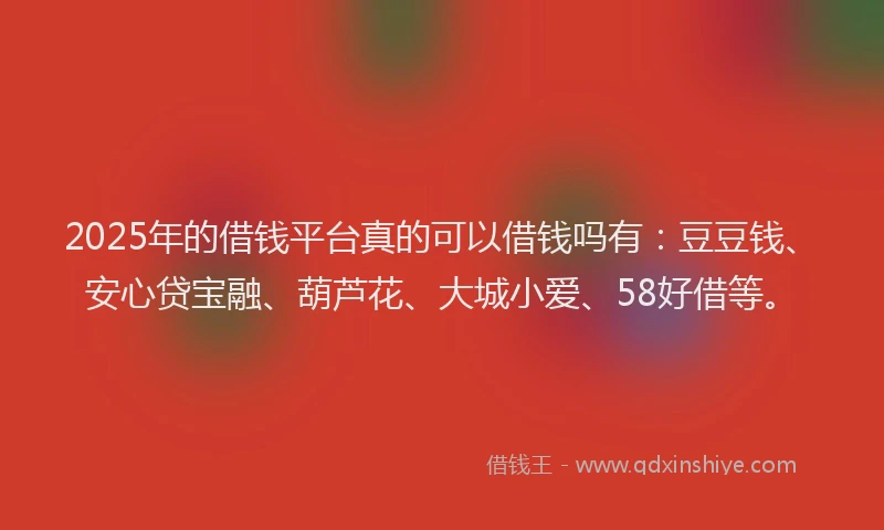 2025年的借钱平台真的可以借钱吗有：豆豆钱、安心贷宝融、葫芦花、大城小爱、58好借等。