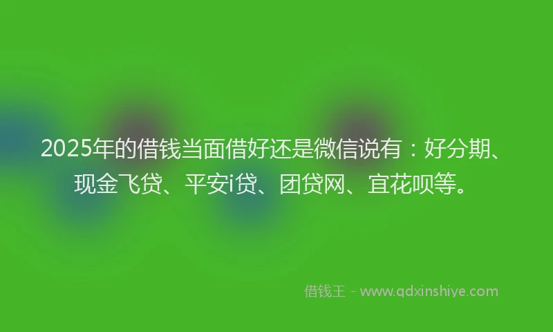 2025年的借钱当面借好还是微信说有：好分期、现金飞贷、平安i贷、团贷网、宜花呗等。