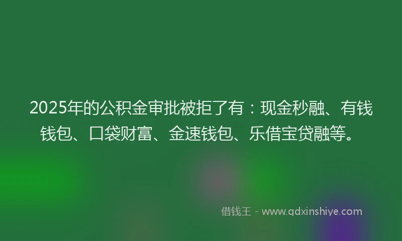 2025年的公积金审批被拒了有：现金秒融、有钱钱包、口袋财富、金速钱包、乐借宝贷融等。