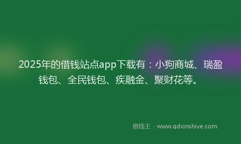 2025年的借钱站点app下载有：小狗商城、瑞盈钱包、全民钱包、疾融金、聚财花等。